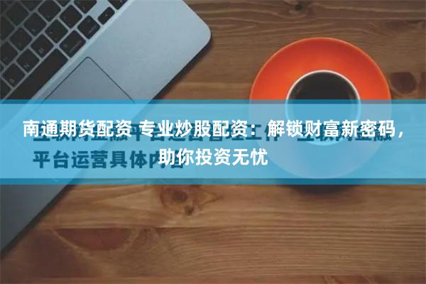 南通期货配资 专业炒股配资：解锁财富新密码，助你投资无忧