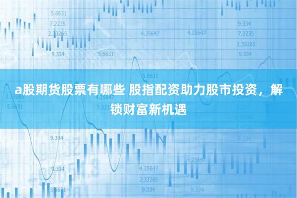 a股期货股票有哪些 股指配资助力股市投资，解锁财富新机遇
