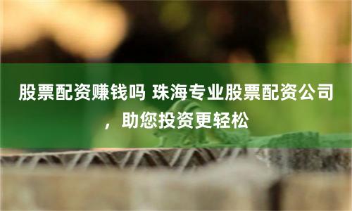 股票配资赚钱吗 珠海专业股票配资公司，助您投资更轻松