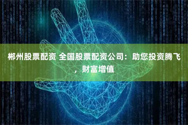 郴州股票配资 全国股票配资公司：助您投资腾飞，财富增值