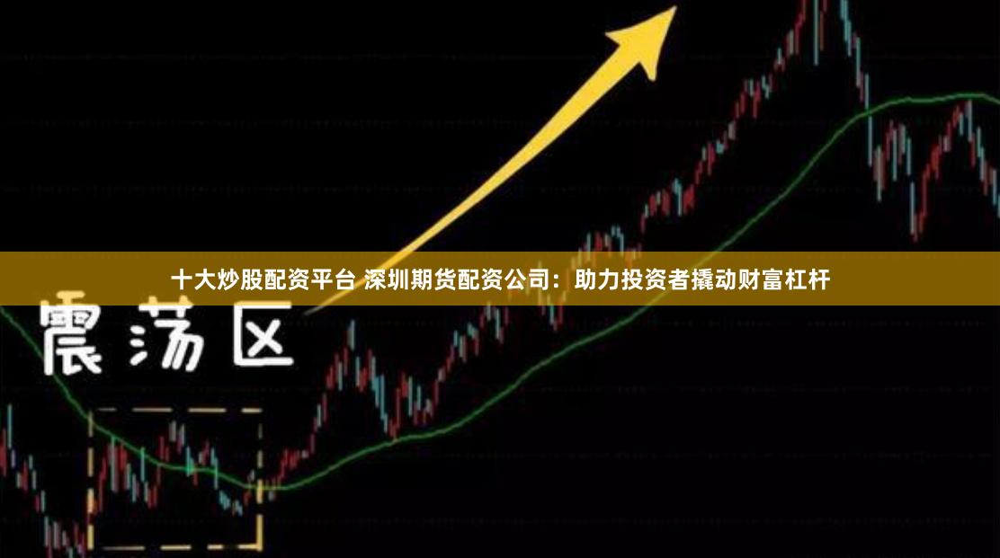 十大炒股配资平台 深圳期货配资公司：助力投资者撬动财富杠杆