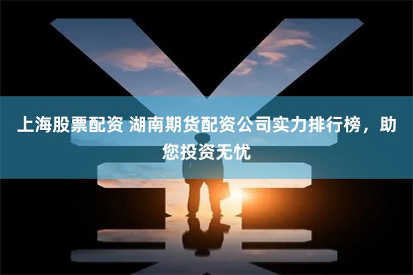 上海股票配资 湖南期货配资公司实力排行榜，助您投资无忧