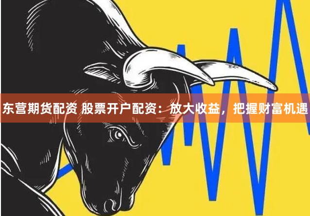东营期货配资 股票开户配资：放大收益，把握财富机遇