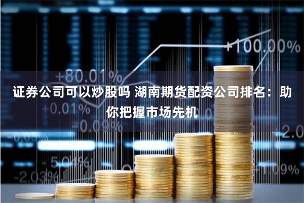 证券公司可以炒股吗 湖南期货配资公司排名：助你把握市场先机