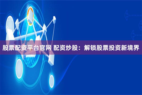 股票配资平台官网 配资炒股：解锁股票投资新境界