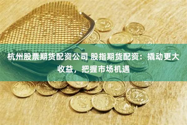 杭州股票期货配资公司 股指期货配资：撬动更大收益，把握市场机遇