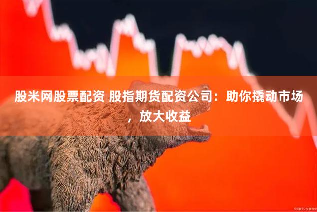 股米网股票配资 股指期货配资公司：助你撬动市场，放大收益
