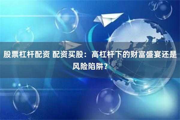 股票杠杆配资 配资买股：高杠杆下的财富盛宴还是风险陷阱？