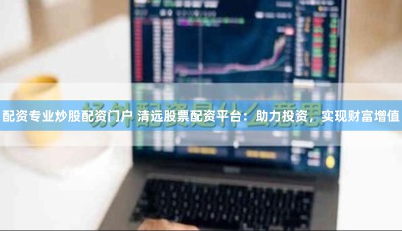配资专业炒股配资门户 清远股票配资平台：助力投资，实现财富增值