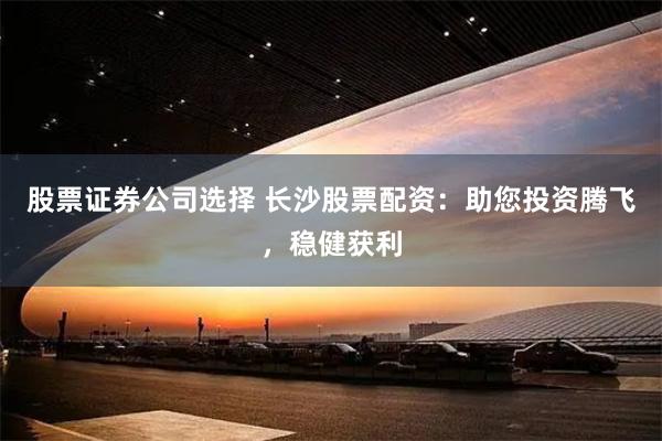 股票证券公司选择 长沙股票配资：助您投资腾飞，稳健获利