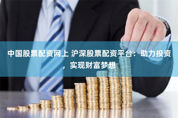 中国股票配资网上 沪深股票配资平台：助力投资，实现财富梦想