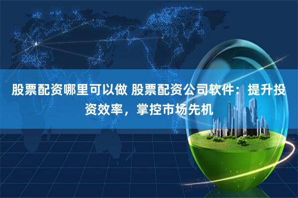 股票配资哪里可以做 股票配资公司软件：提升投资效率，掌控市场先机
