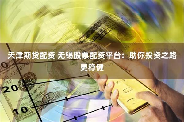 天津期货配资 无锡股票配资平台：助你投资之路更稳健