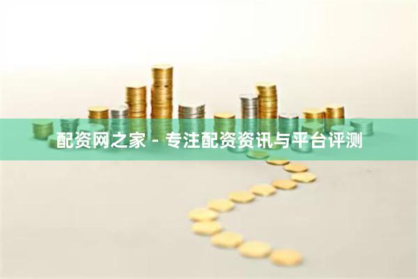 配资网之家 - 专注配资资讯与平台评测