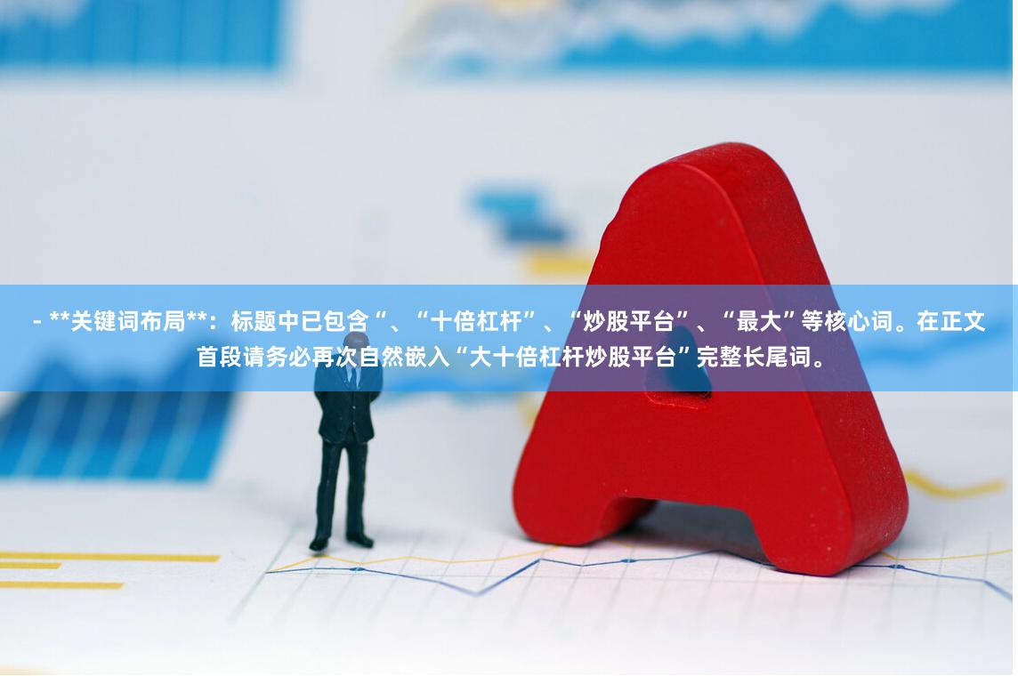 - **关键词布局**：标题中已包含“、“十倍杠杆”、“炒股平台”、“最大”等核心词。在正文首段请务必再次自然嵌入“大十倍杠杆炒股平台”完整长尾词。