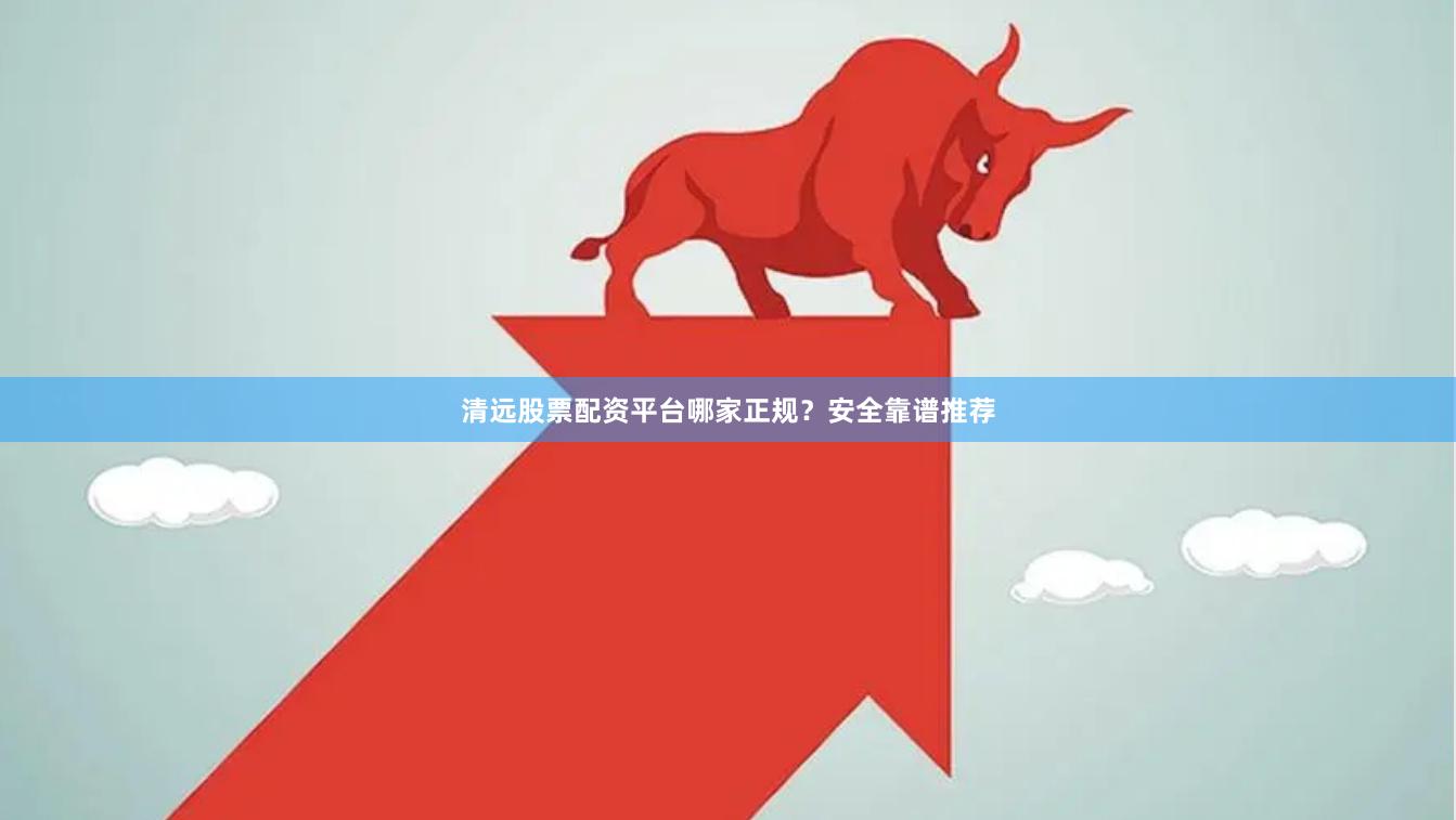 清远股票配资平台哪家正规？安全靠谱推荐