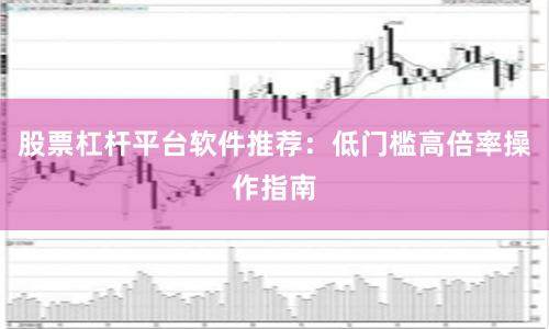 股票杠杆平台软件推荐：低门槛高倍率操作指南