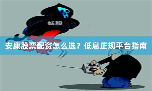 安康股票配资怎么选？低息正规平台指南